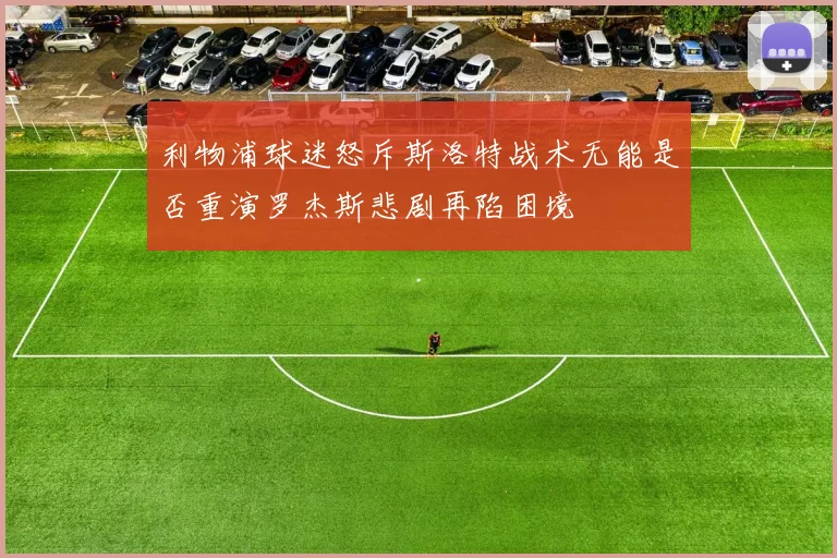 利物浦球迷怒斥斯洛特战术无能是否重演罗杰斯悲剧再陷困境