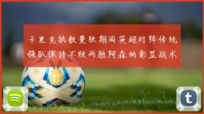 卡里克执教曼联期间英超对阵传统强队保持不败两胜阿森纳彰显战术智慧
