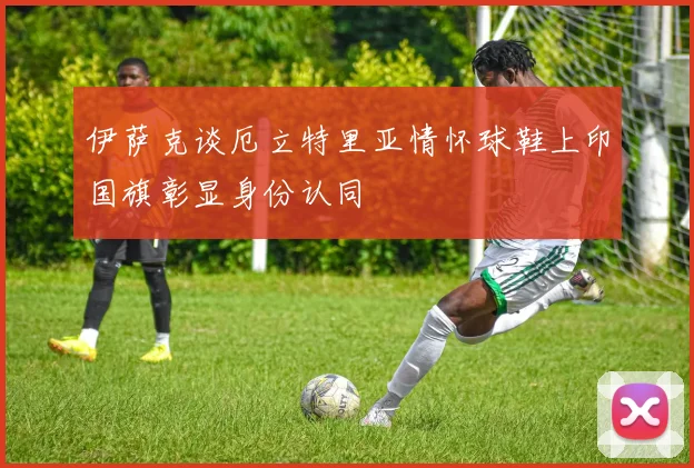 伊萨克谈厄立特里亚情怀球鞋上印国旗彰显身份认同