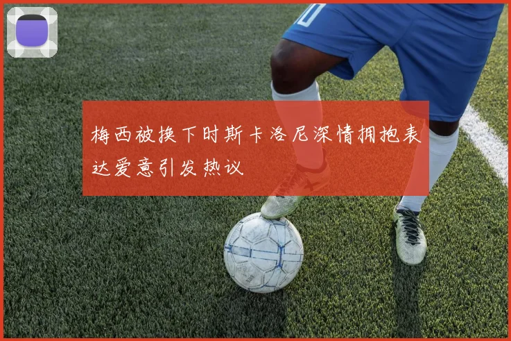 梅西被换下时斯卡洛尼深情拥抱表达爱意引发热议