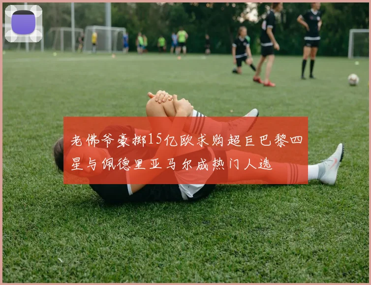 老佛爷豪掷15亿欧求购超巨巴黎四星与佩德里亚马尔成热门人选
