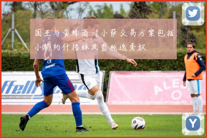 国王与黄蜂商讨小萨交易方案包括小桥约什格林及首轮选秀权