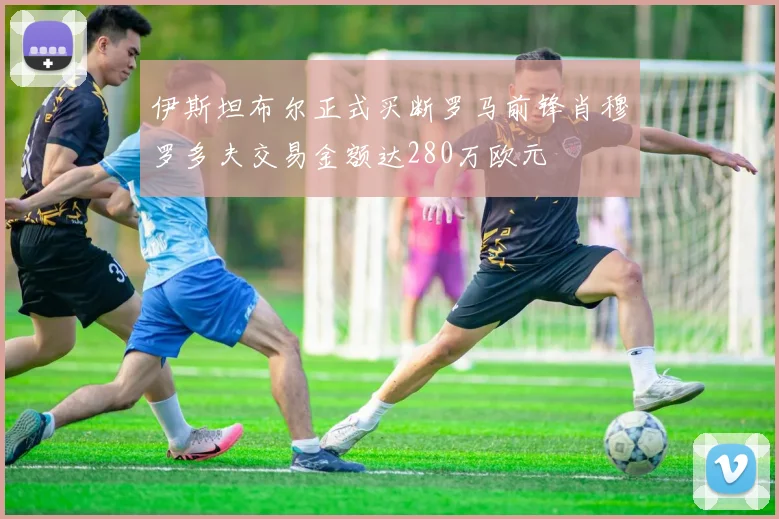 伊斯坦布尔正式买断罗马前锋肖穆罗多夫交易金额达280万欧元