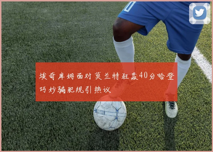 埃奇库姆面对莫兰特狂轰40分哈登巧妙骗犯规引热议
