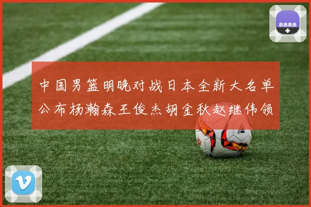 中国男篮明晚对战日本全新大名单公布杨瀚森王俊杰胡金秋赵继伟领衔出战