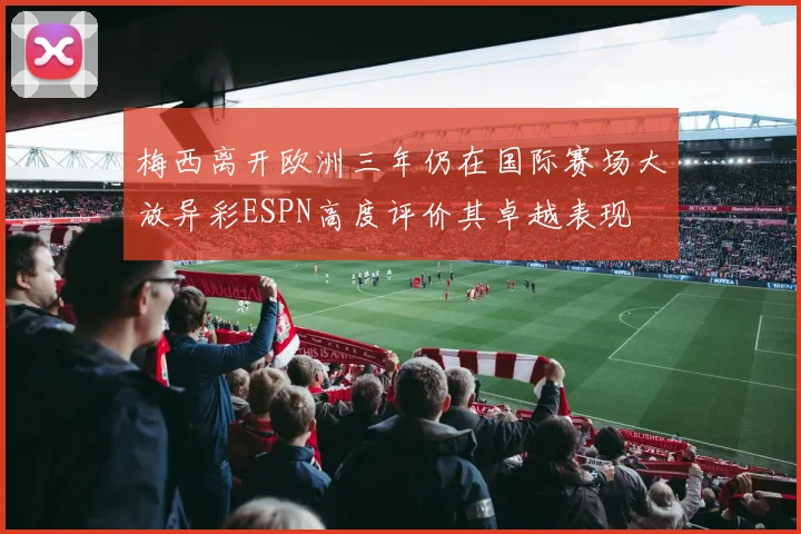 梅西离开欧洲三年仍在国际赛场大放异彩ESPN高度评价其卓越表现