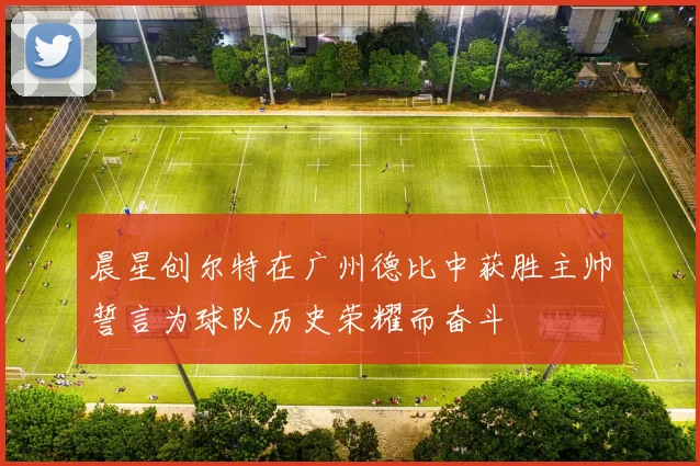 晨星创尔特在广州德比中获胜主帅誓言为球队历史荣耀而奋斗