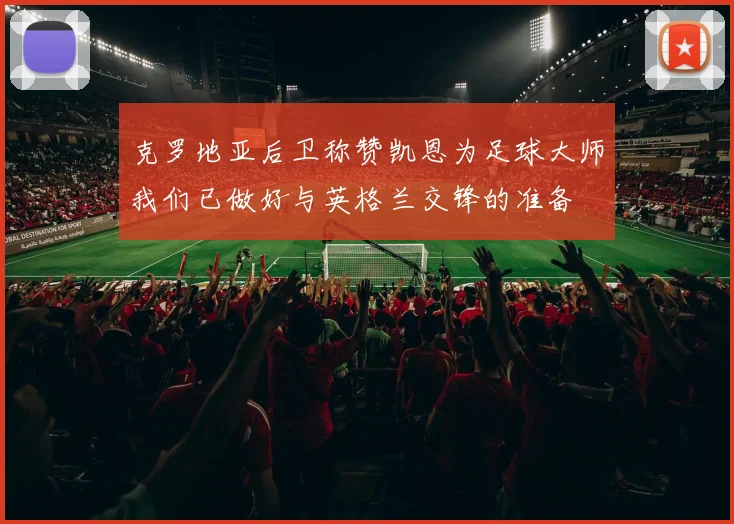 克罗地亚后卫称赞凯恩为足球大师我们已做好与英格兰交锋的准备