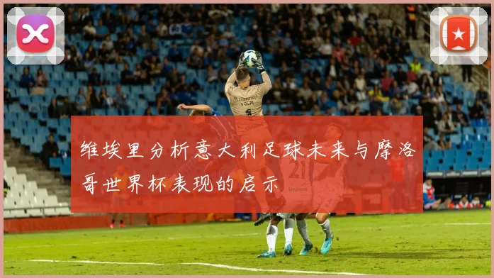维埃里分析意大利足球未来与摩洛哥世界杯表现的启示