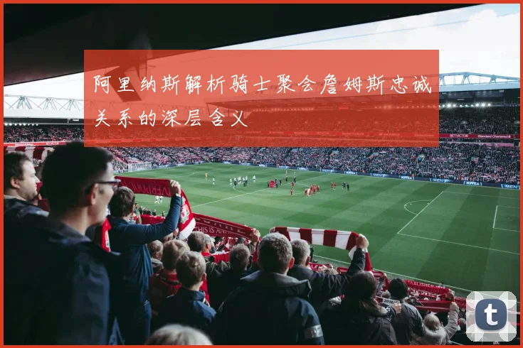 阿里纳斯解析骑士聚会詹姆斯忠诚关系的深层含义