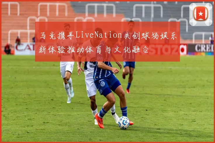 马竞携手LiveNation共创球场娱乐新体验推动体育与文化融合