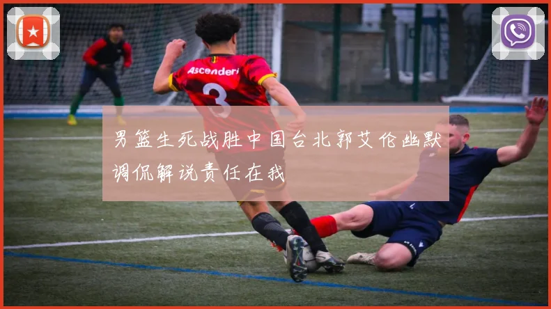 男篮生死战胜中国台北郭艾伦幽默调侃解说责任在我